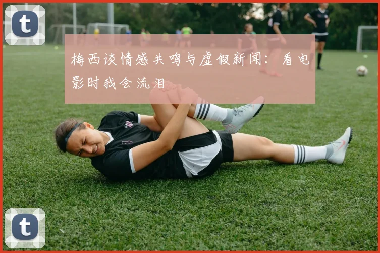 梅西谈情感共鸣与虚假新闻：看电影时我会流泪