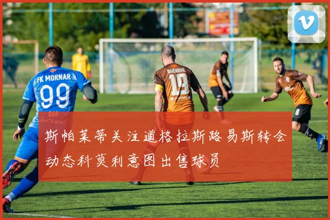 斯帕莱蒂关注道格拉斯路易斯转会动态科莫利意图出售球员