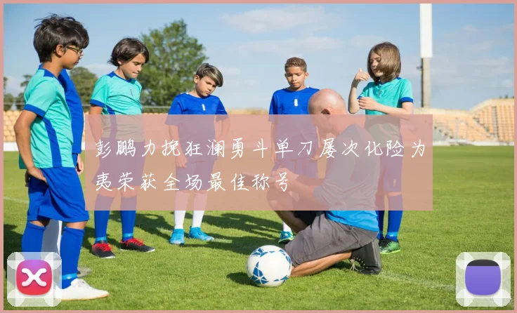 彭鹏力挽狂澜勇斗单刀屡次化险为夷荣获全场最佳称号