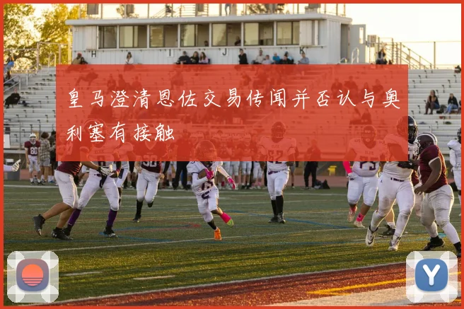 皇马澄清恩佐交易传闻并否认与奥利塞有接触