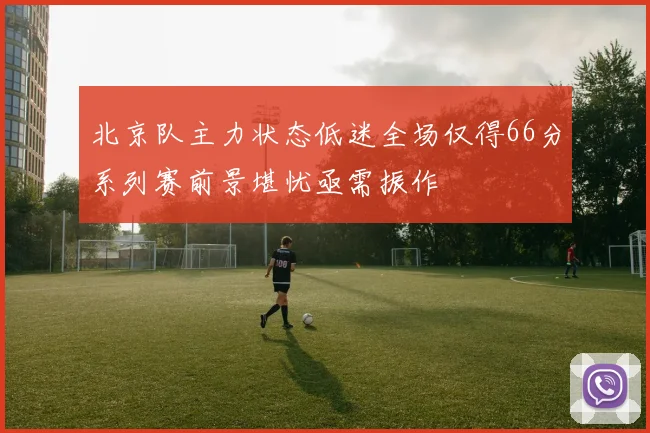 北京队主力状态低迷全场仅得66分系列赛前景堪忧亟需振作