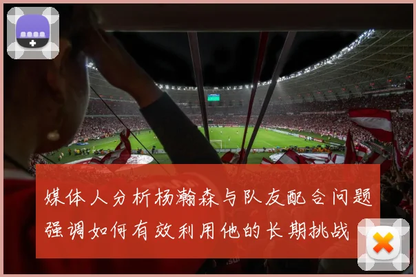 媒体人分析杨瀚森与队友配合问题强调如何有效利用他的长期挑战