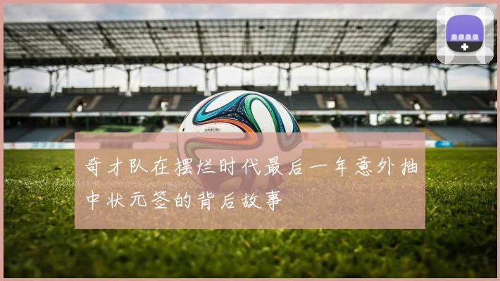 奇才队在摆烂时代最后一年意外抽中状元签的背后故事