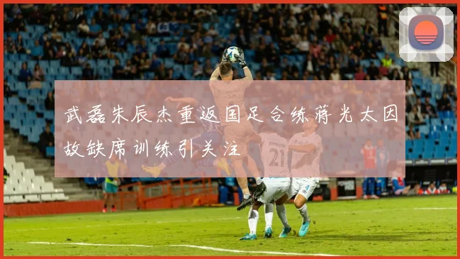武磊朱辰杰重返国足合练蒋光太因故缺席训练引关注