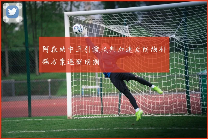 阿森纳中卫引援谈判加速后防线补强方案逐渐明朗