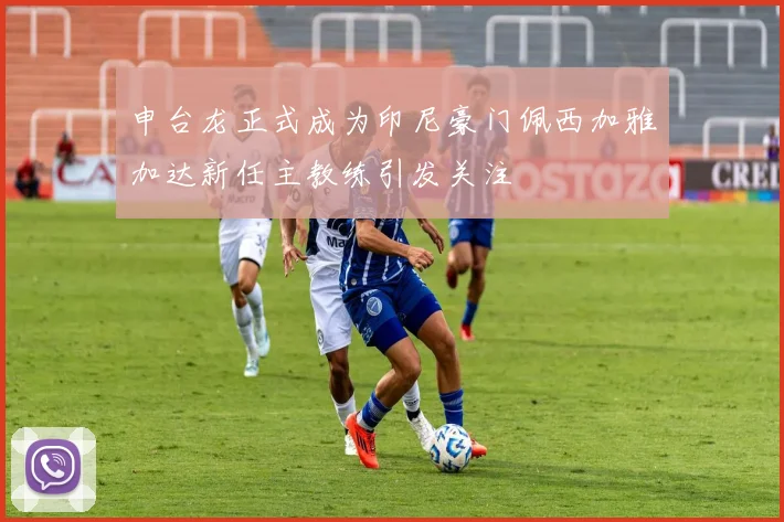 申台龙正式成为印尼豪门佩西加雅加达新任主教练引发关注