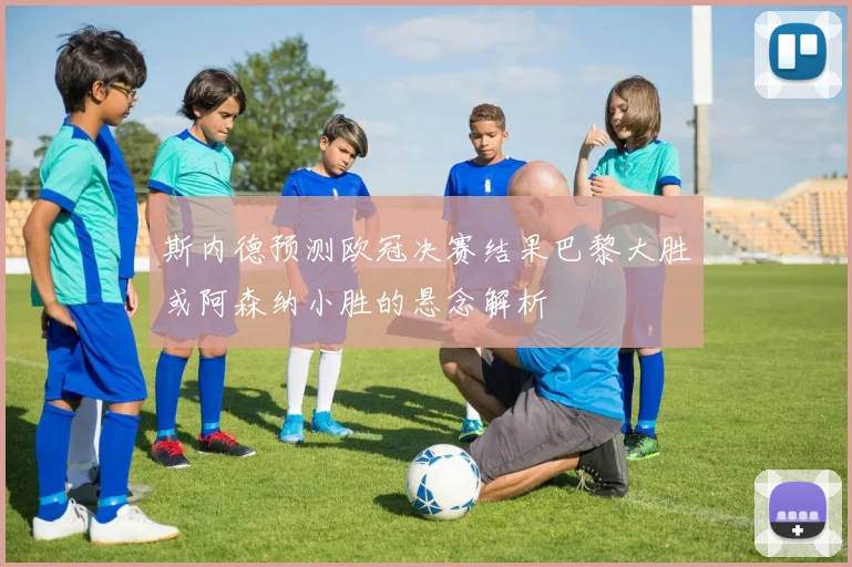 斯内德预测欧冠决赛结果巴黎大胜或阿森纳小胜的悬念解析
