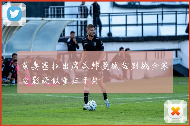 前妻塞拉出席瓜帅曼城告别战全家合影疑似重归于好