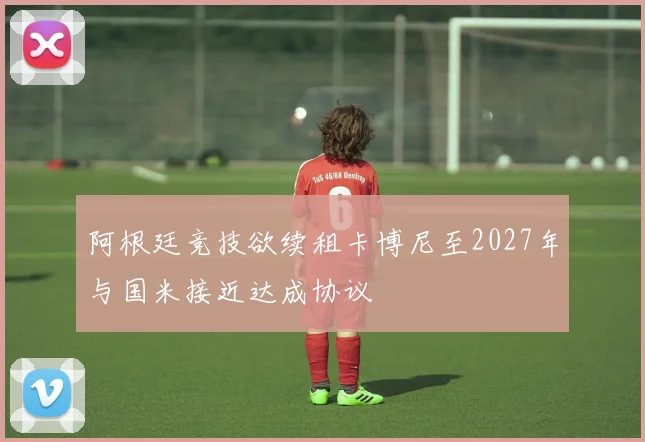 阿根廷竞技欲续租卡博尼至2027年与国米接近达成协议