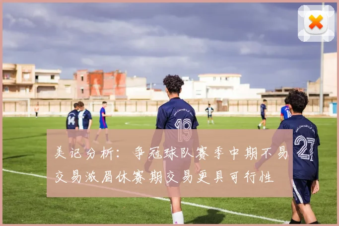美记分析：争冠球队赛季中期不易交易浓眉休赛期交易更具可行性