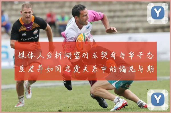 媒体人分析湖蜜对东契奇与华子态度差异如同恋爱关系中的偏见与期待