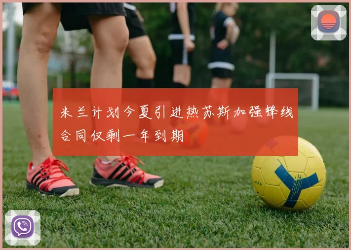 米兰计划今夏引进热苏斯加强锋线合同仅剩一年到期
