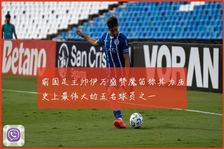 前国足主帅伊万盛赞魔笛称其为历史上最伟大的五名球员之一