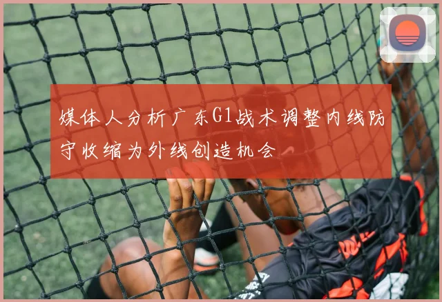 媒体人分析广东G1战术调整内线防守收缩为外线创造机会