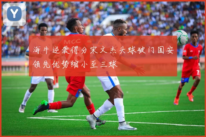 海牛逆袭得分宋文杰头球破门国安领先优势缩小至三球
