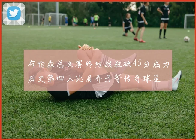 布伦森总决赛终结战狂砍45分成为历史第四人比肩乔丹等传奇球星