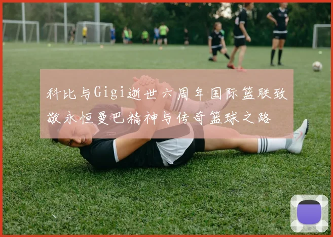 科比与Gigi逝世六周年国际篮联致敬永恒曼巴精神与传奇篮球之路
