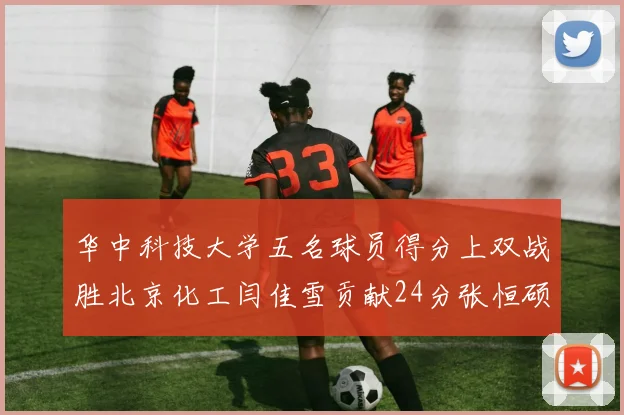 华中科技大学五名球员得分上双战胜北京化工闫佳雪贡献24分张恒硕斩获25分8篮板8助攻