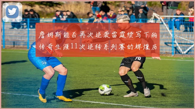 詹姆斯能否再次逆袭雷霆续写下狗传奇生涯11次逆转系列赛的辉煌历史