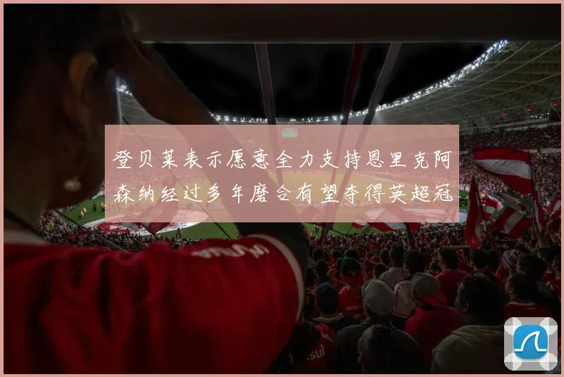 登贝莱表示愿意全力支持恩里克阿森纳经过多年磨合有望夺得英超冠军