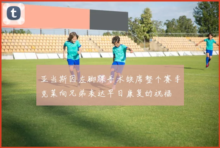 亚当斯因左脚踝手术缺席整个赛季克莱向兄弟表达早日康复的祝福