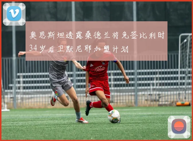 奥恩斯坦透露桑德兰将免签比利时34岁后卫默尼耶加盟计划